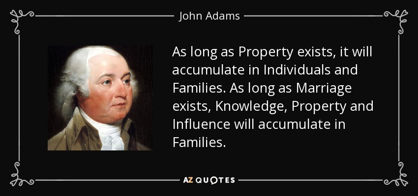 As long as Property exists, it will accumulate in Individuals and Families. As long as Marriage exists, Knowledge, Property and Influence will accumulate in Families. - John Adams