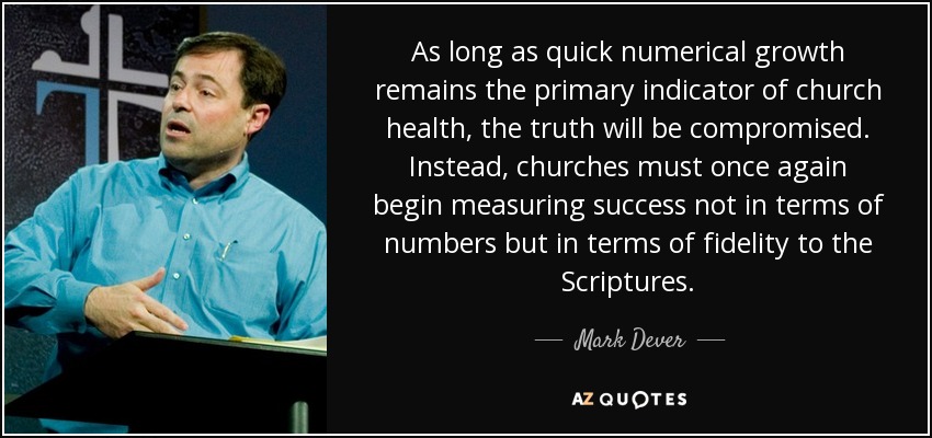 As long as quick numerical growth remains the primary indicator of church health, the truth will be compromised. Instead, churches must once again begin measuring success not in terms of numbers but in terms of fidelity to the Scriptures. - Mark Dever