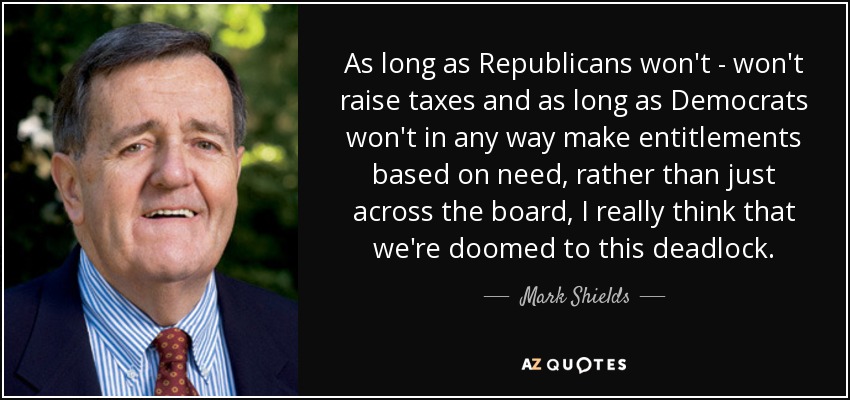 As long as Republicans won't - won't raise taxes and as long as Democrats won't in any way make entitlements based on need, rather than just across the board, I really think that we're doomed to this deadlock. - Mark Shields