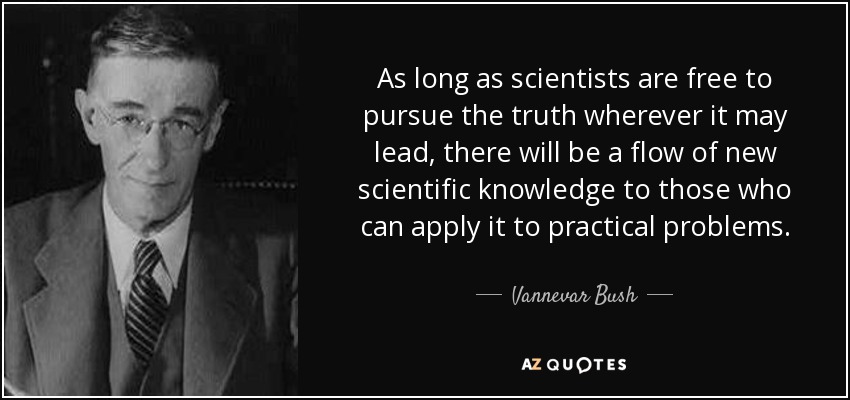 As long as scientists are free to pursue the truth wherever it may lead, there will be a flow of new scientific knowledge to those who can apply it to practical problems. - Vannevar Bush