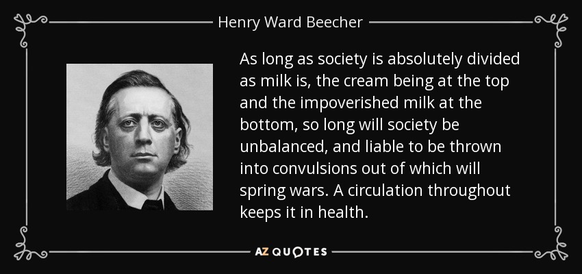 As long as society is absolutely divided as milk is, the cream being at the top and the impoverished milk at the bottom, so long will society be unbalanced, and liable to be thrown into convulsions out of which will spring wars. A circulation throughout keeps it in health. - Henry Ward Beecher
