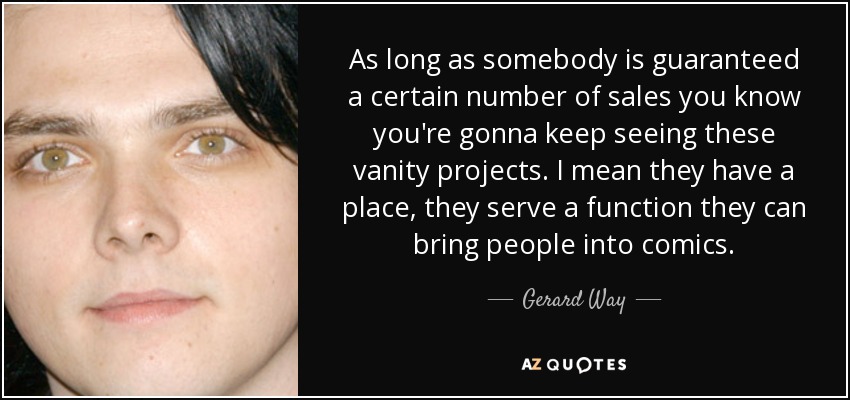 As long as somebody is guaranteed a certain number of sales you know you're gonna keep seeing these vanity projects. I mean they have a place, they serve a function they can bring people into comics. - Gerard Way