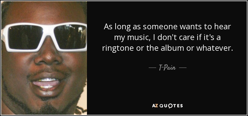 As long as someone wants to hear my music, I don't care if it's a ringtone or the album or whatever. - T-Pain