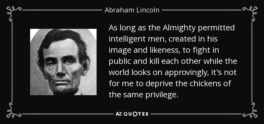 As long as the Almighty permitted intelligent men, created in his image and likeness, to fight in public and kill each other while the world looks on approvingly, it's not for me to deprive the chickens of the same privilege. - Abraham Lincoln