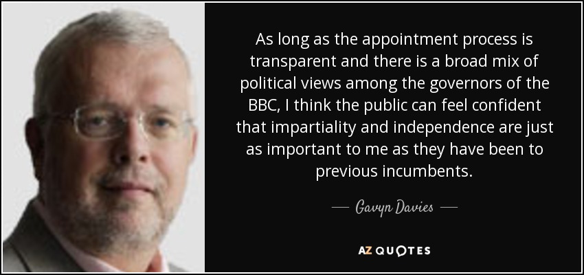 As long as the appointment process is transparent and there is a broad mix of political views among the governors of the BBC, I think the public can feel confident that impartiality and independence are just as important to me as they have been to previous incumbents. - Gavyn Davies