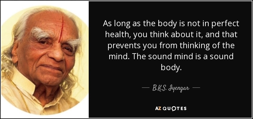As long as the body is not in perfect health, you think about it, and that prevents you from thinking of the mind. The sound mind is a sound body. - B.K.S. Iyengar