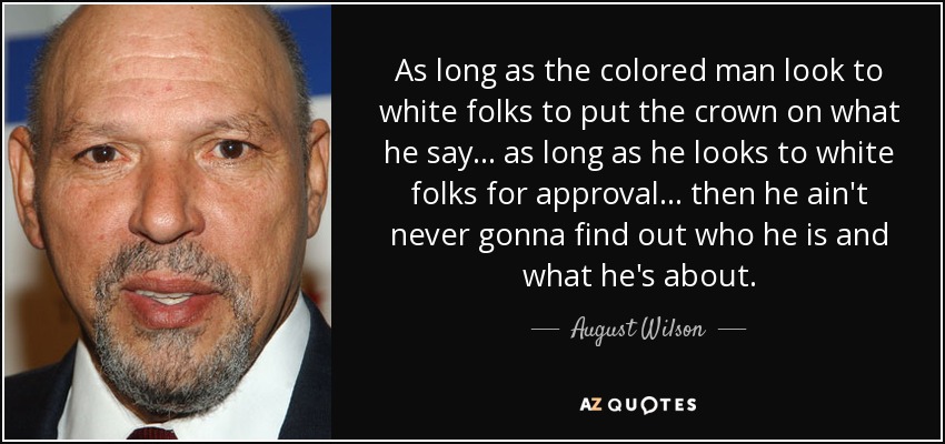 As long as the colored man look to white folks to put the crown on what he say . . . as long as he looks to white folks for approval . . . then he ain't never gonna find out who he is and what he's about. - August Wilson