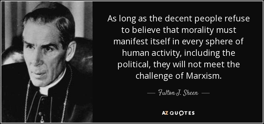 As long as the decent people refuse to believe that morality must manifest itself in every sphere of human activity, including the political, they will not meet the challenge of Marxism. - Fulton J. Sheen