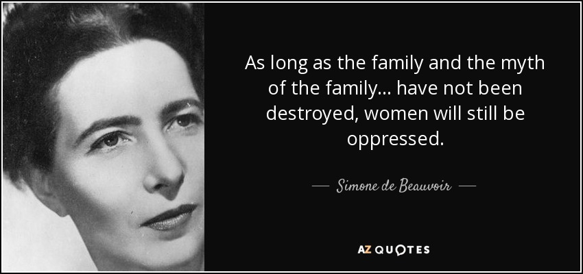 As long as the family and the myth of the family ... have not been destroyed, women will still be oppressed. - Simone de Beauvoir