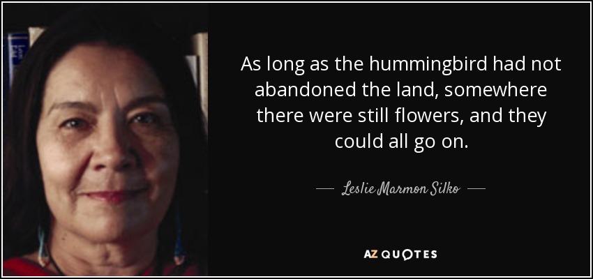 As long as the hummingbird had not abandoned the land, somewhere there were still flowers, and they could all go on. - Leslie Marmon Silko