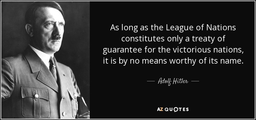 As long as the League of Nations constitutes only a treaty of guarantee for the victorious nations, it is by no means worthy of its name. - Adolf Hitler