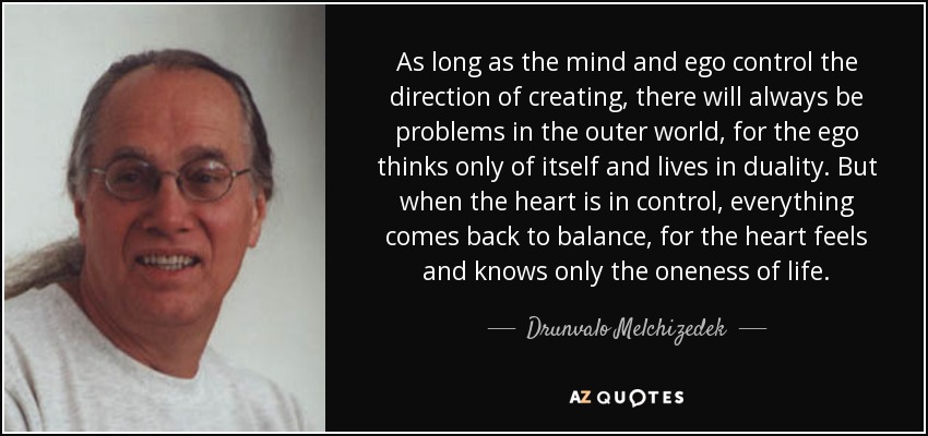As long as the mind and ego control the direction of creating, there will always be problems in the outer world, for the ego thinks only of itself and lives in duality. But when the heart is in control, everything comes back to balance, for the heart feels and knows only the oneness of life. - Drunvalo Melchizedek
