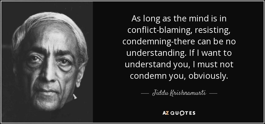 As long as the mind is in conflict-blaming, resisting, condemning-there can be no understanding. If I want to understand you, I must not condemn you, obviously. - Jiddu Krishnamurti
