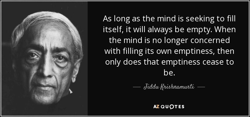 As long as the mind is seeking to fill itself, it will always be empty. When the mind is no longer concerned with filling its own emptiness, then only does that emptiness cease to be. - Jiddu Krishnamurti