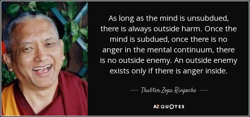 As long as the mind is unsubdued, there is always outside harm. Once the mind is subdued, once there is no anger in the mental continuum, there is no outside enemy. An outside enemy exists only if there is anger inside. - Thubten Zopa Rinpoche