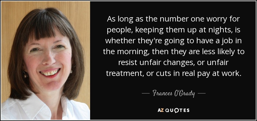 As long as the number one worry for people, keeping them up at nights, is whether they're going to have a job in the morning, then they are less likely to resist unfair changes, or unfair treatment, or cuts in real pay at work. - Frances O'Grady