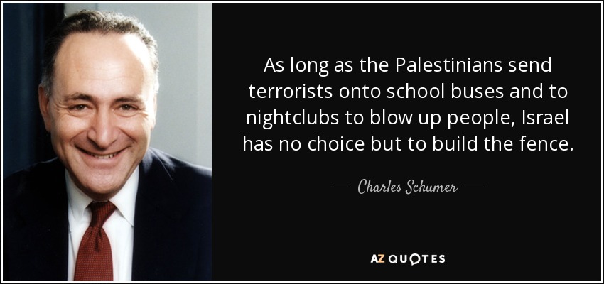 As long as the Palestinians send terrorists onto school buses and to nightclubs to blow up people, Israel has no choice but to build the fence. - Charles Schumer