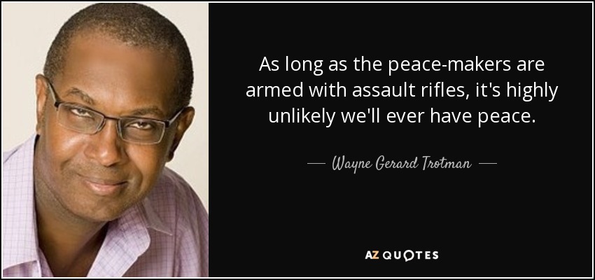 As long as the peace-makers are armed with assault rifles, it's highly unlikely we'll ever have peace. - Wayne Gerard Trotman