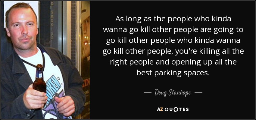 As long as the people who kinda wanna go kill other people are going to go kill other people who kinda wanna go kill other people, you're killing all the right people and opening up all the best parking spaces. - Doug Stanhope