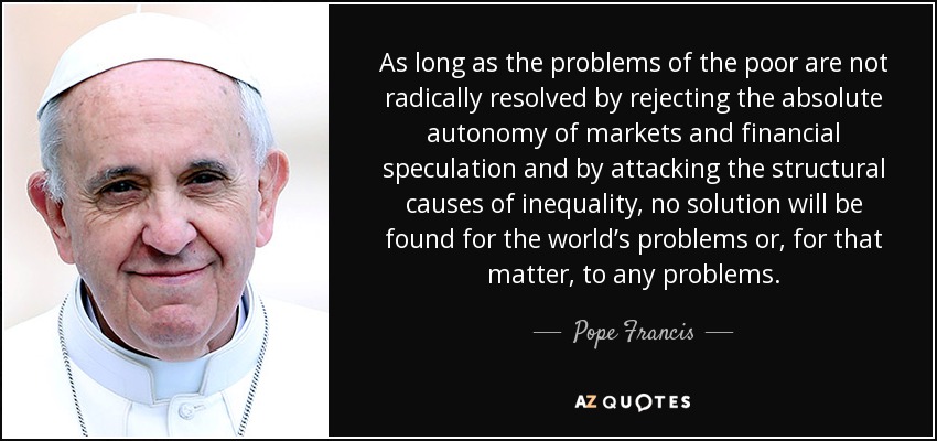 As long as the problems of the poor are not radically resolved by rejecting the absolute autonomy of markets and financial speculation and by attacking the structural causes of inequality, no solution will be found for the world’s problems or, for that matter, to any problems. - Pope Francis
