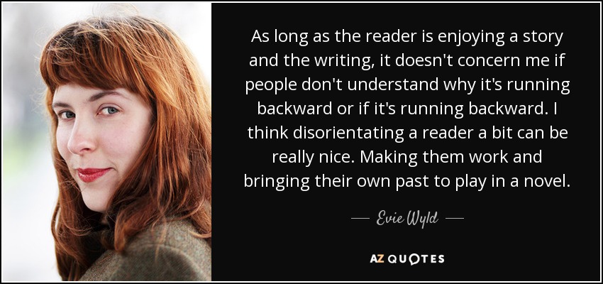 As long as the reader is enjoying a story and the writing, it doesn't concern me if people don't understand why it's running backward or if it's running backward. I think disorientating a reader a bit can be really nice. Making them work and bringing their own past to play in a novel. - Evie Wyld