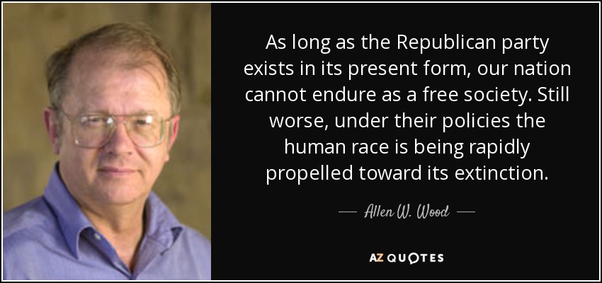 As long as the Republican party exists in its present form, our nation cannot endure as a free society. Still worse, under their policies the human race is being rapidly propelled toward its extinction. - Allen W. Wood