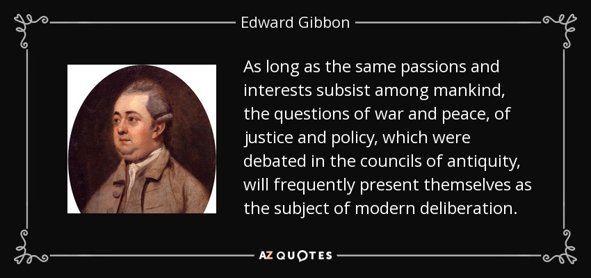 As long as the same passions and interests subsist among mankind, the questions of war and peace, of justice and policy, which were debated in the councils of antiquity, will frequently present themselves as the subject of modern deliberation. - Edward Gibbon