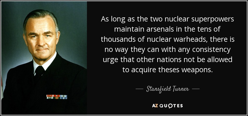 As long as the two nuclear superpowers maintain arsenals in the tens of thousands of nuclear warheads, there is no way they can with any consistency urge that other nations not be allowed to acquire theses weapons. - Stansfield Turner