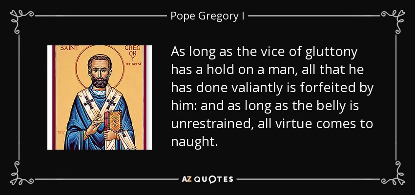 As long as the vice of gluttony has a hold on a man, all that he has done valiantly is forfeited by him: and as long as the belly is unrestrained, all virtue comes to naught. - Pope Gregory I