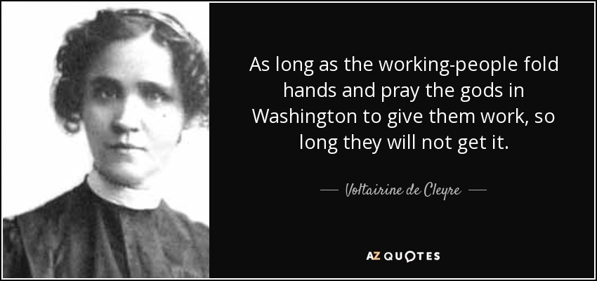 As long as the working-people fold hands and pray the gods in Washington to give them work, so long they will not get it. - Voltairine de Cleyre