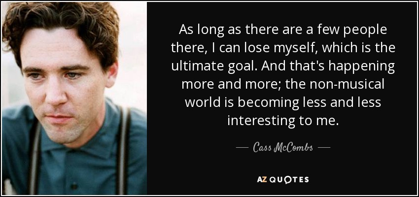 As long as there are a few people there, I can lose myself, which is the ultimate goal. And that's happening more and more; the non-musical world is becoming less and less interesting to me. - Cass McCombs