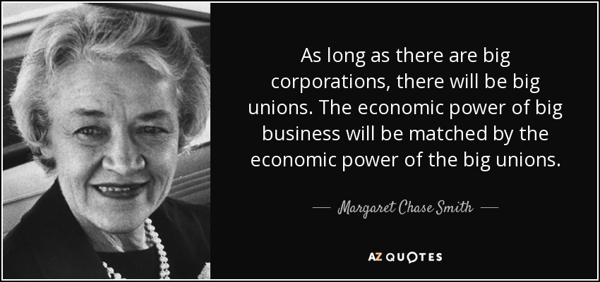 As long as there are big corporations, there will be big unions. The economic power of big business will be matched by the economic power of the big unions. - Margaret Chase Smith