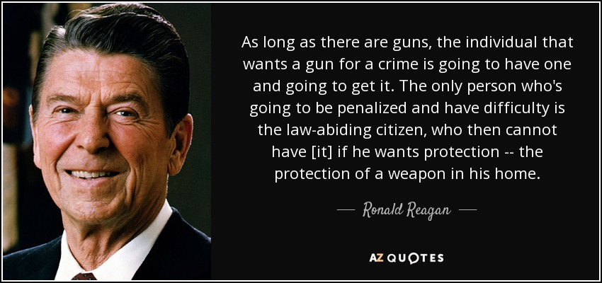 As long as there are guns, the individual that wants a gun for a crime is going to have one and going to get it. The only person who's going to be penalized and have difficulty is the law-abiding citizen, who then cannot have [it] if he wants protection -- the protection of a weapon in his home. - Ronald Reagan