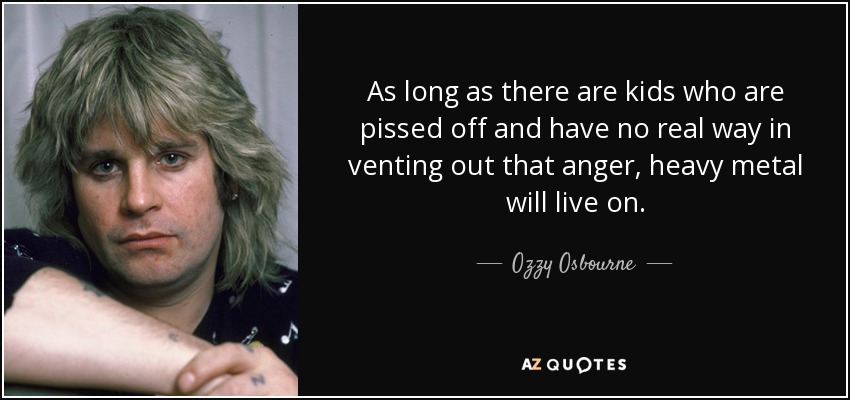 As long as there are kids who are pissed off and have no real way in venting out that anger, heavy metal will live on. - Ozzy Osbourne