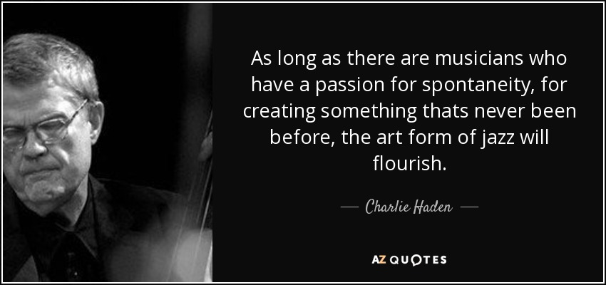 As long as there are musicians who have a passion for spontaneity, for creating something thats never been before, the art form of jazz will flourish. - Charlie Haden