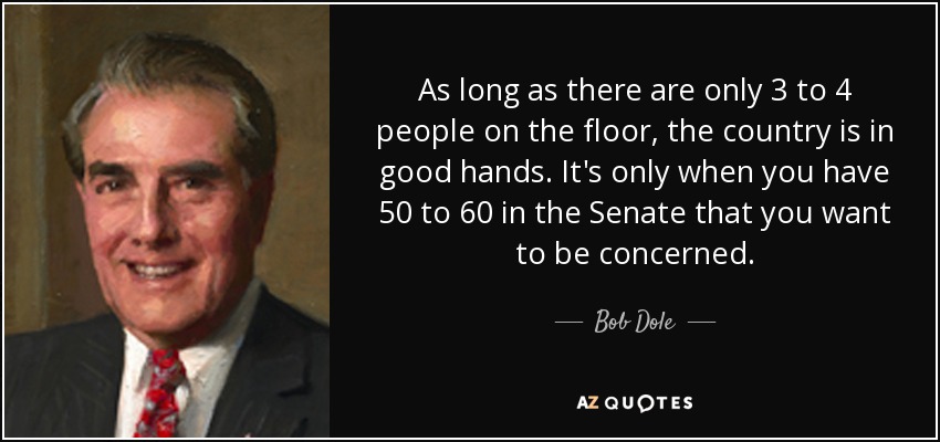 As long as there are only 3 to 4 people on the floor, the country is in good hands. It's only when you have 50 to 60 in the Senate that you want to be concerned. - Bob Dole