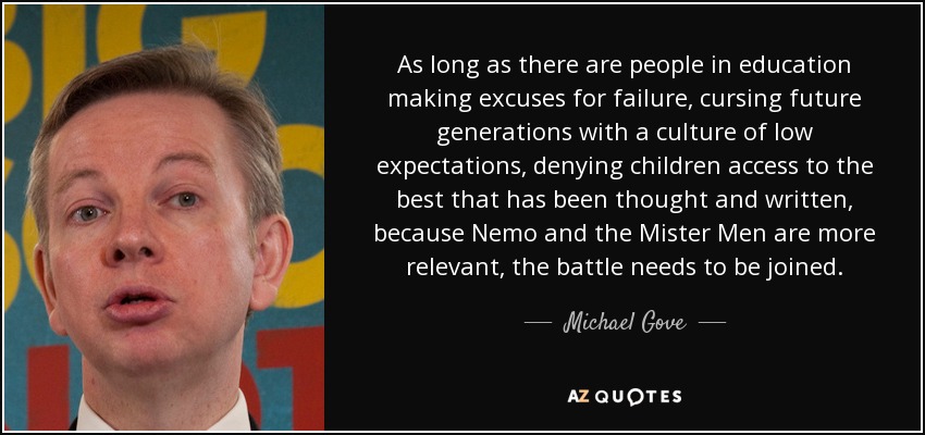 As long as there are people in education making excuses for failure, cursing future generations with a culture of low expectations, denying children access to the best that has been thought and written, because Nemo and the Mister Men are more relevant, the battle needs to be joined. - Michael Gove