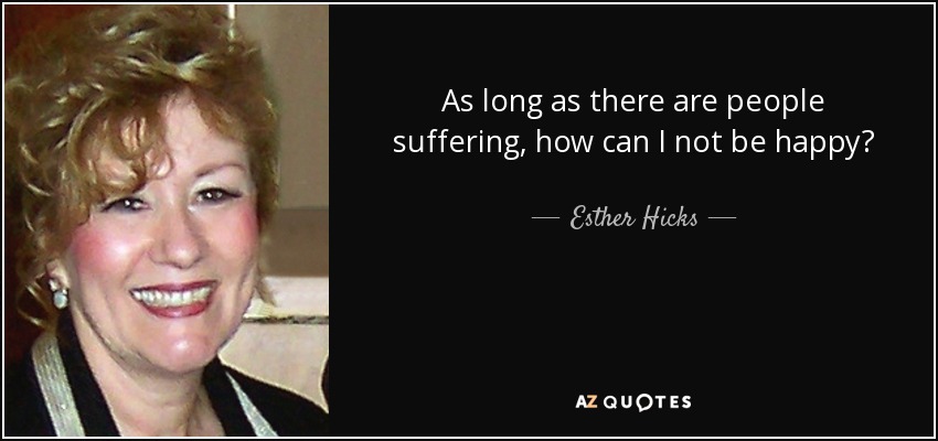 As long as there are people suffering, how can I not be happy? - Esther Hicks
