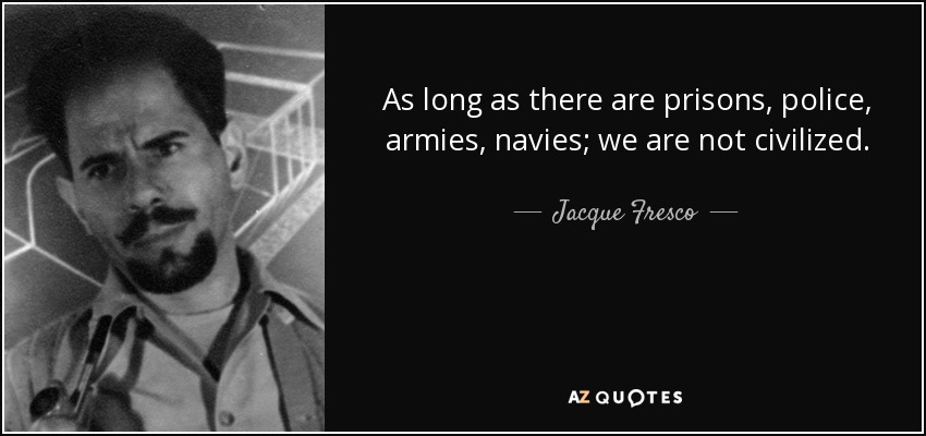 As long as there are prisons, police, armies, navies; we are not civilized. When the Earth joins together and uses the Earth intelligently, that will be the beginning of civilization. - Jacque Fresco