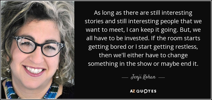 As long as there are still interesting stories and still interesting people that we want to meet, I can keep it going. But, we all have to be invested. If the room starts getting bored or I start getting restless, then we'll either have to change something in the show or maybe end it. - Jenji Kohan