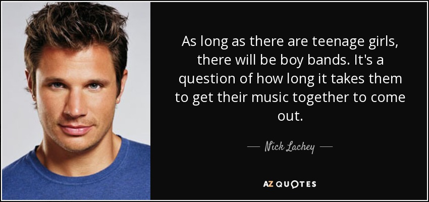 As long as there are teenage girls, there will be boy bands. It's a question of how long it takes them to get their music together to come out. - Nick Lachey