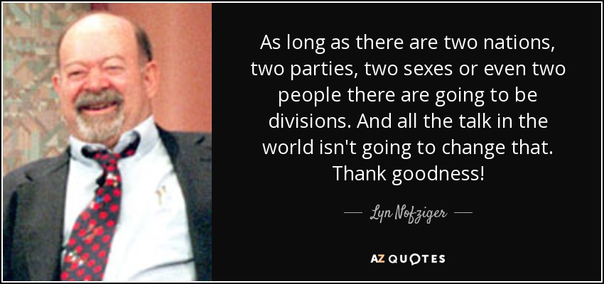 As long as there are two nations, two parties, two sexes or even two people there are going to be divisions. And all the talk in the world isn't going to change that. Thank goodness! - Lyn Nofziger