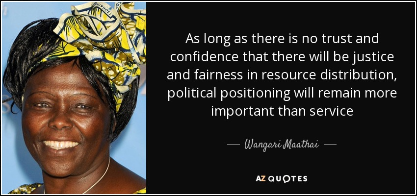 As long as there is no trust and confidence that there will be justice and fairness in resource distribution, political positioning will remain more important than service - Wangari Maathai