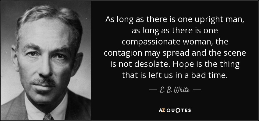 As long as there is one upright man, as long as there is one compassionate woman, the contagion may spread and the scene is not desolate. Hope is the thing that is left us in a bad time. - E. B. White