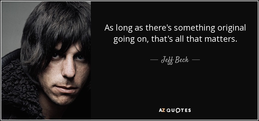 As long as there's something original going on, that's all that matters. - Jeff Beck