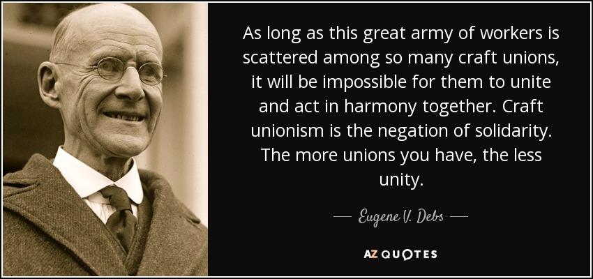 As long as this great army of workers is scattered among so many craft unions, it will be impossible for them to unite and act in harmony together. Craft unionism is the negation of solidarity. The more unions you have, the less unity. - Eugene V. Debs