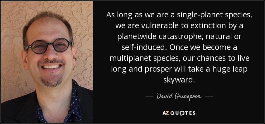 As long as we are a single-planet species, we are vulnerable to extinction by a planetwide catastrophe, natural or self-induced. Once we become a multiplanet species, our chances to live long and prosper will take a huge leap skyward. - David Grinspoon