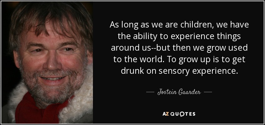 As long as we are children, we have the ability to experience things around us--but then we grow used to the world. To grow up is to get drunk on sensory experience. - Jostein Gaarder