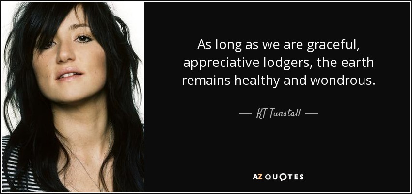 As long as we are graceful, appreciative lodgers, the earth remains healthy and wondrous. - KT Tunstall