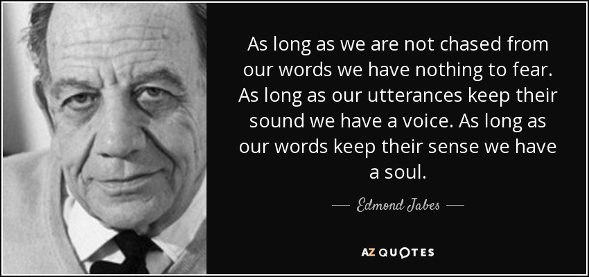 As long as we are not chased from our words we have nothing to fear. As long as our utterances keep their sound we have a voice. As long as our words keep their sense we have a soul. - Edmond Jabes